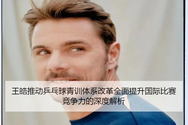 王皓推动乒乓球青训体系改革全面提升国际比赛竞争力的深度解析 | TIANBO SPORTS